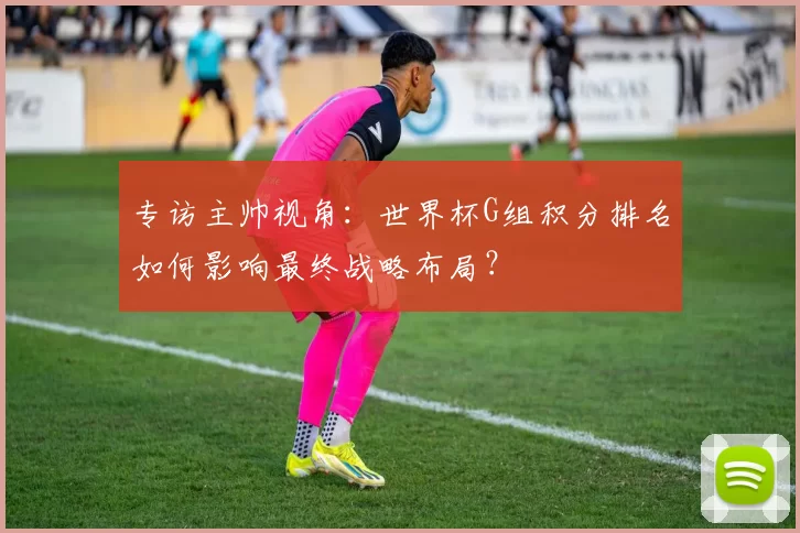 专访主帅视角：世界杯G组积分排名如何影响最终战略布局？